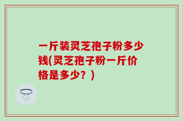 一斤装灵芝孢子粉多少钱(灵芝孢子粉一斤价格是多少？)