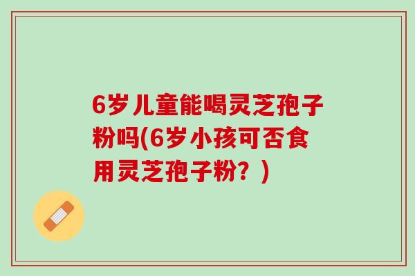 6岁儿童能喝灵芝孢子粉吗(6岁小孩可否食用灵芝孢子粉？)
