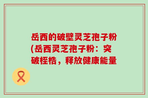 岳西的破壁灵芝孢子粉(岳西灵芝孢子粉：突破桎梏，释放健康能量