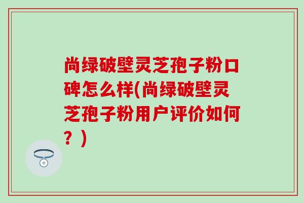 尚绿破壁灵芝孢子粉口碑怎么样(尚绿破壁灵芝孢子粉用户评价如何？)