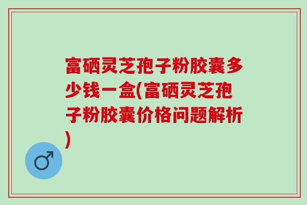 富硒灵芝孢子粉胶囊多少钱一盒(富硒灵芝孢子粉胶囊价格问题解析)