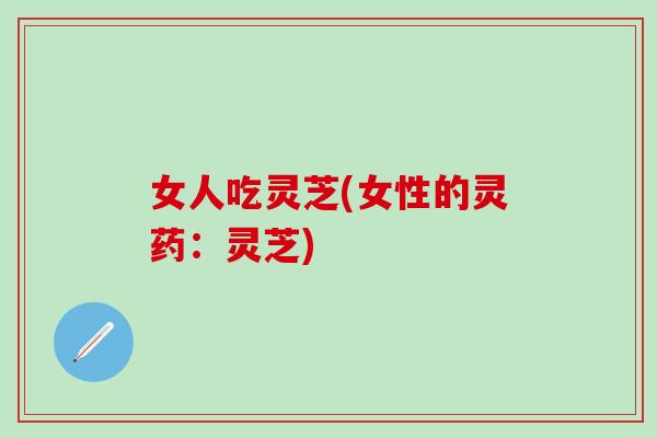 女人吃灵芝(女性的灵药:灵芝) 女人吃灵芝(女性的灵药:灵芝)