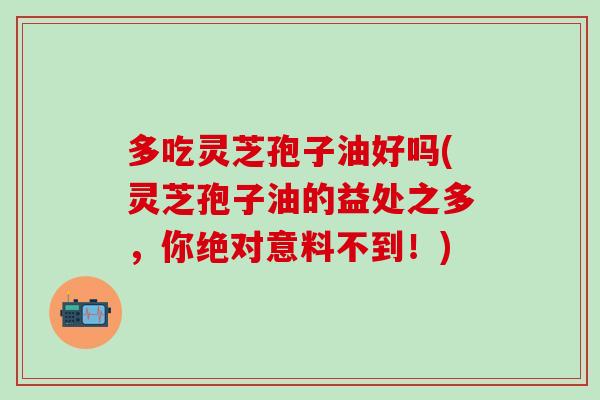 多吃灵芝孢子油好吗(灵芝孢子油的益处之多，你绝对意料不到！)