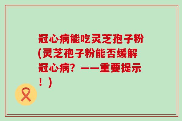 冠心病能吃灵芝孢子粉(灵芝孢子粉能否缓解冠心病？——重要提示！)