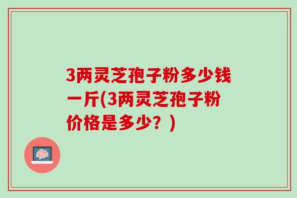 3两灵芝孢子粉多少钱一斤(3两灵芝孢子粉价格是多少?) 3两灵芝孢子粉多少钱一斤(3两灵芝孢子粉价格是多少?)