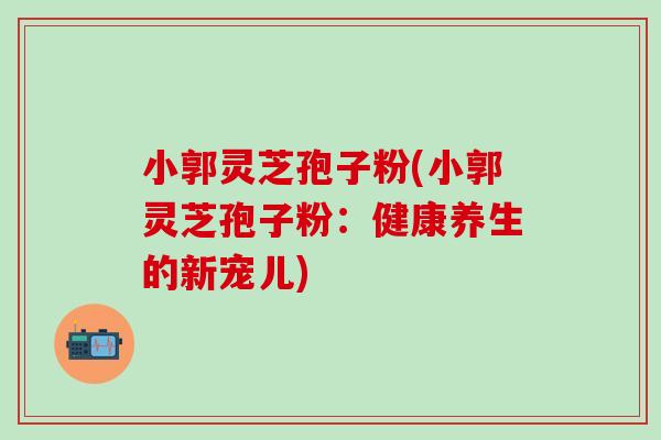 小郭灵芝孢子粉(小郭灵芝孢子粉：健康养生的新宠儿)