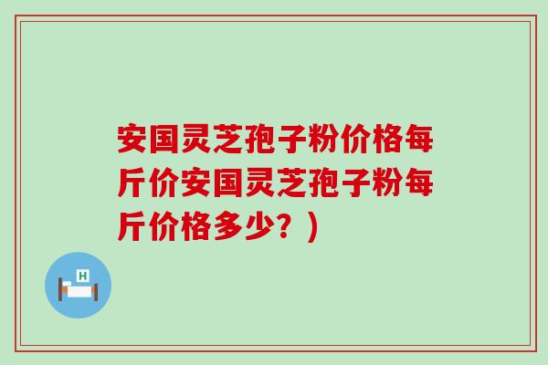 安国灵芝孢子粉价格每斤价安国灵芝孢子粉每斤价格多少？)