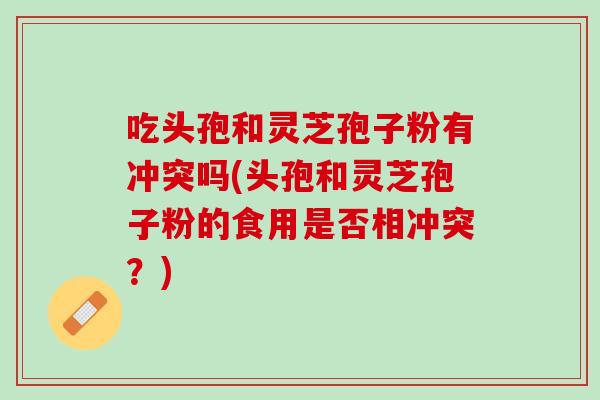 吃头孢和灵芝孢子粉有冲突吗(头孢和灵芝孢子粉的食用是否相冲突？)