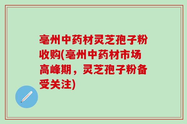 亳州中药材灵芝孢子粉收购(亳州中药材市场高峰期，灵芝孢子粉备受关注)