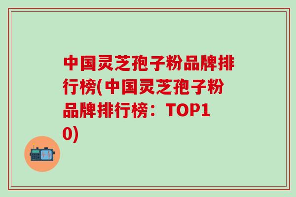 中国灵芝孢子粉品牌排行榜(中国灵芝孢子粉品牌排行榜：TOP10)