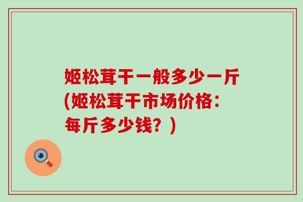 姬松茸干一般多少一斤(姬松茸干市场价格：每斤多少钱？)