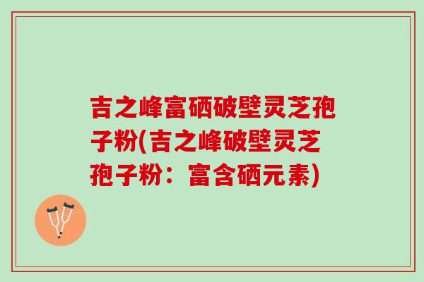 吉之峰富硒破壁灵芝孢子粉(吉之峰破壁灵芝孢子粉：富含硒元素)