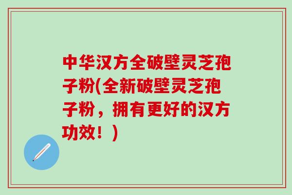 中华汉方全破壁灵芝孢子粉(全新破壁灵芝孢子粉，拥有更好的汉方功效！)