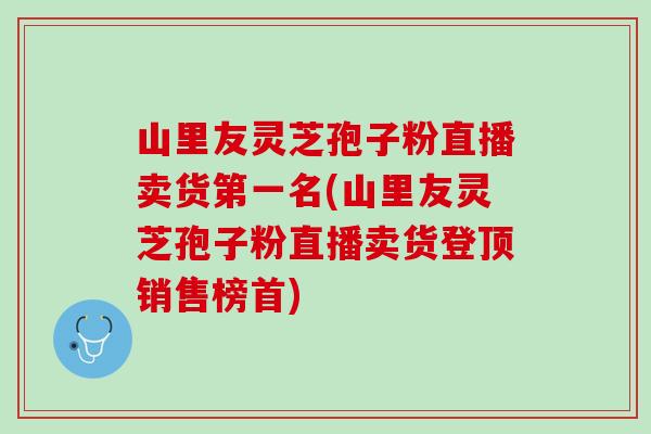 山里友灵芝孢子粉直播卖货第一名(山里友灵芝孢子粉直播卖货登顶销售榜首)