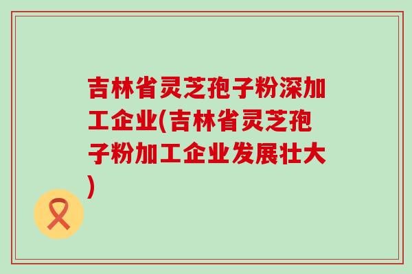 吉林省灵芝孢子粉深加工企业(吉林省灵芝孢子粉加工企业发展壮大)
