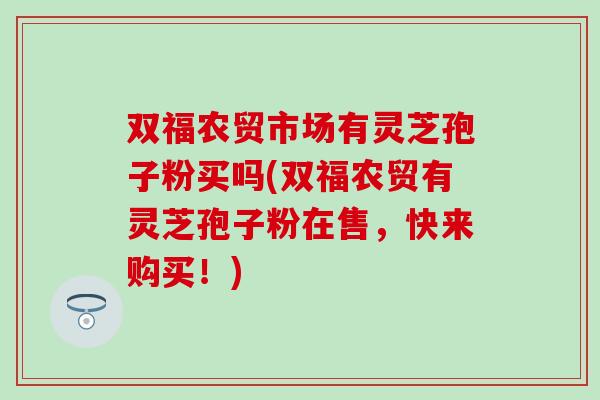 双福农贸市场有灵芝孢子粉买吗(双福农贸有灵芝孢子粉在售，快来购买！)