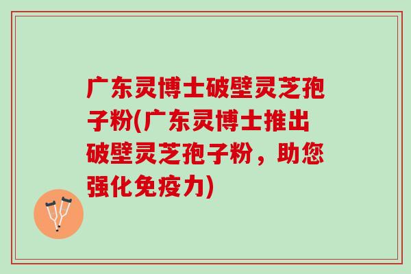 广东灵博士破壁灵芝孢子粉(广东灵博士推出破壁灵芝孢子粉，助您强化免疫力)
