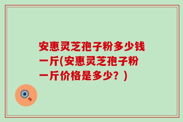 安惠灵芝孢子粉多少钱一斤(安惠灵芝孢子粉一斤价格是多少？)