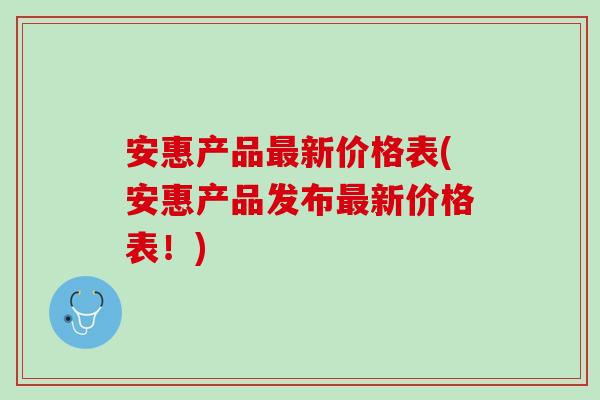 安惠产品最新价格表(安惠产品发布最新价格表！)