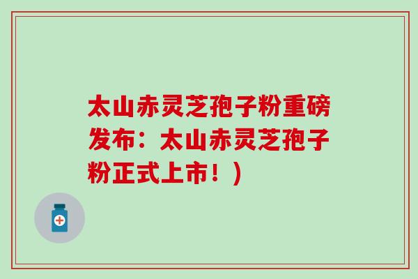 太山赤灵芝孢子粉重磅发布：太山赤灵芝孢子粉正式上市！)