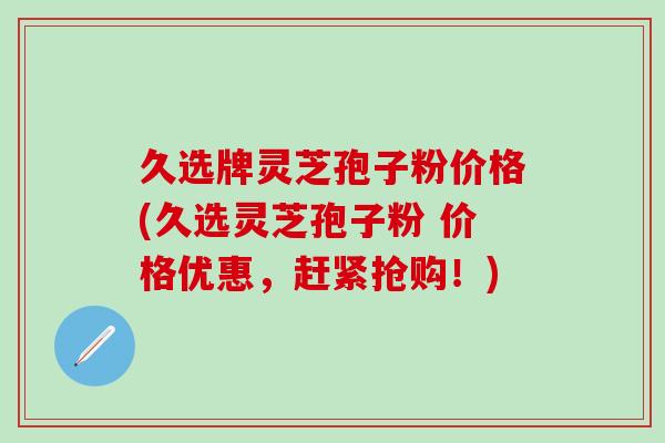 久选牌灵芝孢子粉价格(久选灵芝孢子粉 价格优惠，赶紧抢购！)