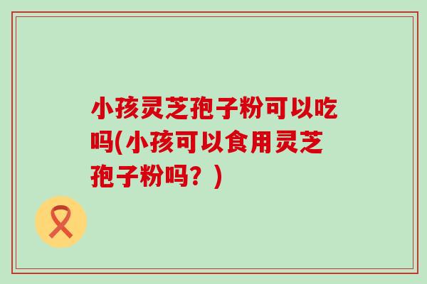 小孩灵芝孢子粉可以吃吗(小孩可以食用灵芝孢子粉吗？)