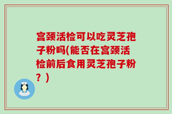 宫颈活检可以吃灵芝孢子粉吗(能否在宫颈活检前后食用灵芝孢子粉？)