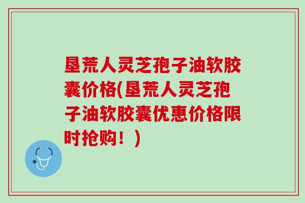 垦荒人灵芝孢子油软胶囊价格(垦荒人灵芝孢子油软胶囊优惠价格限时抢购！)