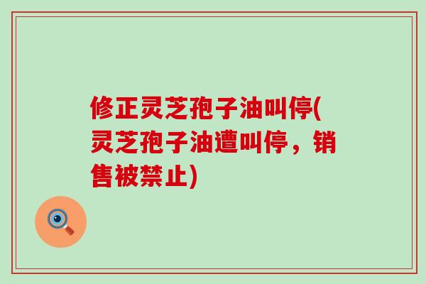 修正灵芝孢子油叫停(灵芝孢子油遭叫停，销售被禁止)