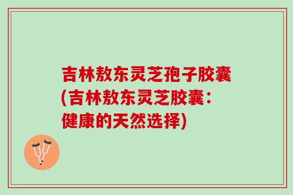 吉林敖东灵芝孢子胶囊(吉林敖东灵芝胶囊:健康的天然选择) 吉林敖东灵芝孢子胶囊(吉林敖东灵芝胶囊:健康的天然选择)