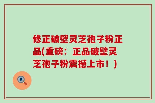 修正破壁灵芝孢子粉正品(重磅：正品破壁灵芝孢子粉震撼上市！)