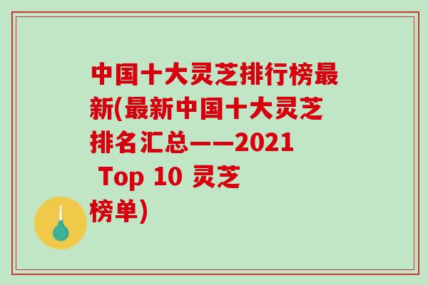 中国十大灵芝排行榜最新(最新中国十大灵芝排名汇总——2021 Top 10 灵芝榜单)