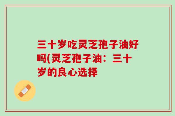 三十岁吃灵芝孢子油好吗(灵芝孢子油：三十岁的良心选择