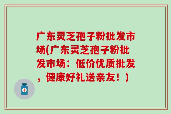 广东灵芝孢子粉批发市场(广东灵芝孢子粉批发市场：低价优质批发，健康好礼送亲友！)
