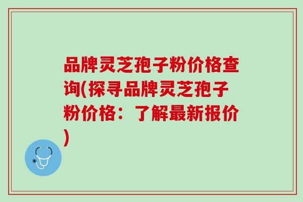 品牌灵芝孢子粉价格查询(探寻品牌灵芝孢子粉价格：了解最新报价)