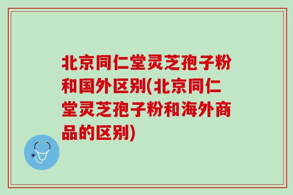 北京同仁堂灵芝孢子粉和国外区别(北京同仁堂灵芝孢子粉和海外商品的区别)