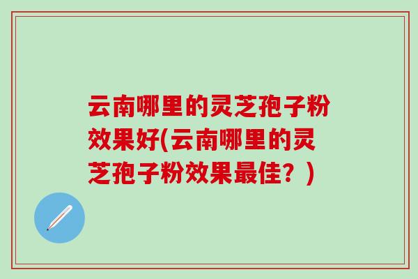 云南哪里的灵芝孢子粉效果好(云南哪里的灵芝孢子粉效果最佳？)