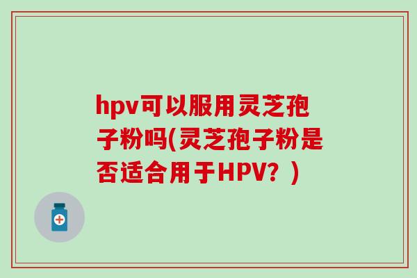 hpv可以服用灵芝孢子粉吗(灵芝孢子粉是否适合用于HPV？)