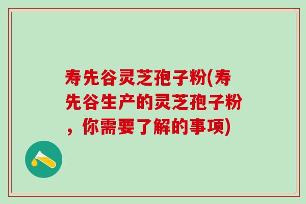 寿先谷灵芝孢子粉(寿先谷生产的灵芝孢子粉，你需要了解的事项)