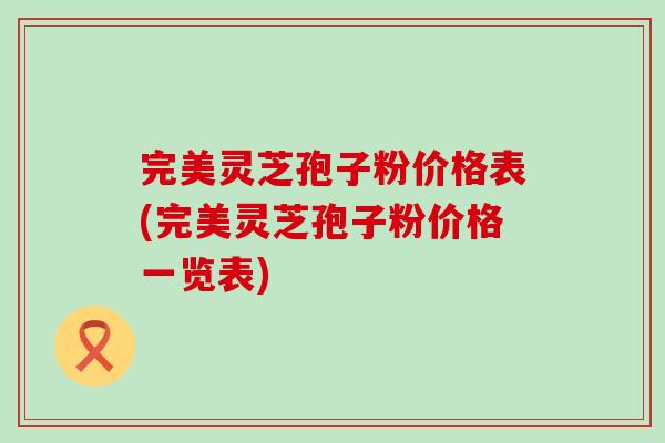 完美灵芝孢子粉价格表(完美灵芝孢子粉价格一览表)