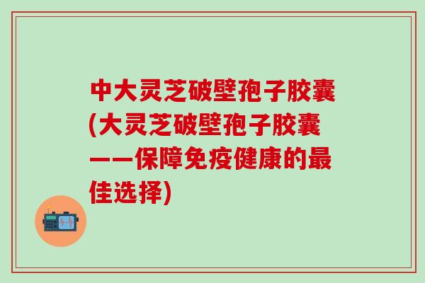 中大灵芝破壁孢子胶囊(大灵芝破壁孢子胶囊——保障免疫健康的最佳选择)