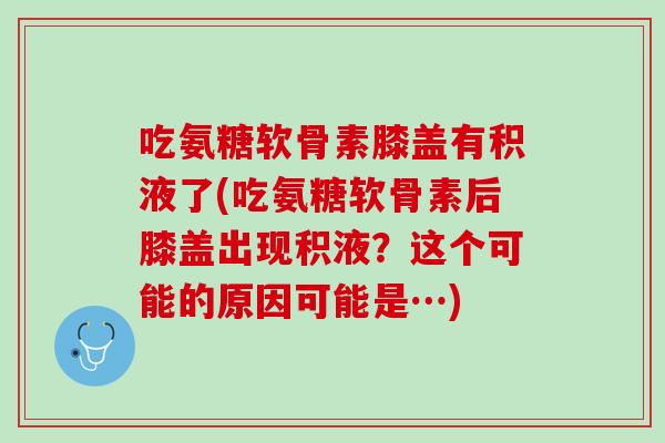 吃氨糖软骨素膝盖有积液了(吃氨糖软骨素后膝盖出现积液？这个可能的原因可能是…)