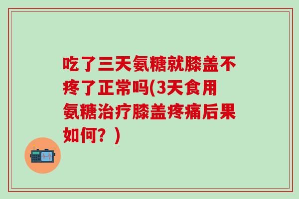 吃了三天氨糖就膝盖不疼了正常吗(3天食用氨糖治疗膝盖疼痛后果如何？)