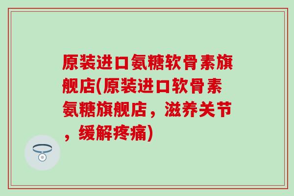 原装进口氨糖软骨素旗舰店(原装进口软骨素氨糖旗舰店，滋养关节，缓解疼痛)