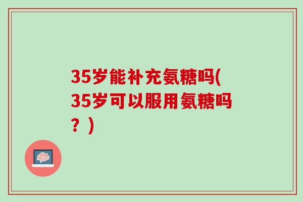 35岁能补充氨糖吗(35岁可以服用氨糖吗？)