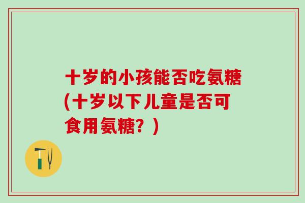 十岁的小孩能否吃氨糖(十岁以下儿童是否可食用氨糖？)