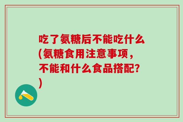 吃了氨糖后不能吃什么(氨糖食用注意事项，不能和什么食品搭配？)
