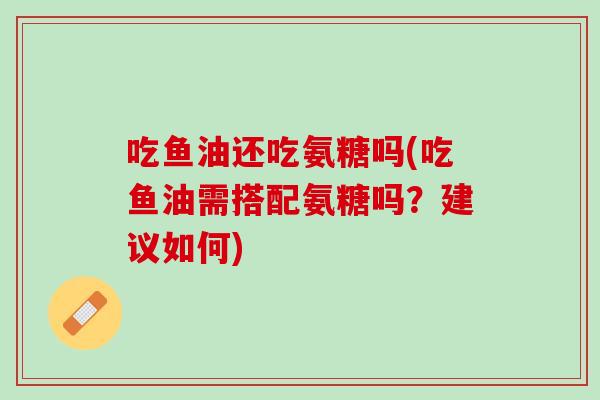 吃鱼油还吃氨糖吗(吃鱼油需搭配氨糖吗？建议如何)