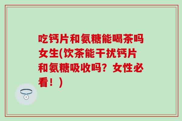 吃钙片和氨糖能喝茶吗女生(饮茶能干扰钙片和氨糖吸收吗？女性必看！)