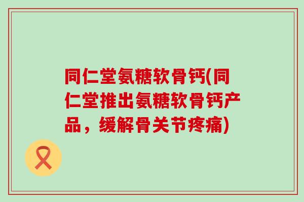 同仁堂氨糖软骨钙(同仁堂推出氨糖软骨钙产品，缓解骨关节疼痛)